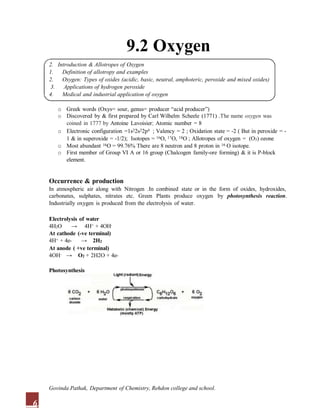 9.2 Oxygen
2. Introduction & Allotropes of Oxygen
1. Definition of allotropy and examples
2. Oxygen: Types of oxides (acidic, basic, neutral, amphoteric, peroxide and mixed oxides)
3. Applications of hydrogen peroxide
4. Medical and industrial application of oxygen
o Greek words (Oxys= sour, genus= producer “acid producer”)
o Discovered by & first prepared by Carl Wilhelm Scheele (1771) .The name oxygen was
coined in 1777 by Antoine Lavoisier; Atomic number = 8
o Electronic configuration =1s22s22p4 ; Valency = 2 ; Oxidation state = -2 ( But in peroxide = -
1 & in superoxide = -1/2); Isotopes = 16O, 17O, 18O ; Allotropes of oxygen = (O3) ozone
o Most abundant 16O = 99.76% There are 8 neutron and 8 proton in 16 O isotope.
o First member of Group VI A or 16 group (Chalcogen family-ore forming) & it is P-block
element.
Occurrence & production
In atmospheric air along with Nitrogen .In combined state or in the form of oxides, hydroxides,
carbonates, sulphates, nitrates etc. Green Plants produce oxygen by photosynthesis reaction.
Industrially oxygen is produced from the electrolysis of water.
Electrolysis of water
4H2O → 4H+ + 4OH-
At cathode (-ve terminal)
4H+ + 4e- → 2H2
At anode ( +ve terminal)
4OH- → O2 + 2H2O + 4e-
Photosynthesis
6
Govinda Pathak, Department of Chemistry, Rehdon college and school.
 