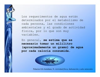 Los requerimentos de agua están
determinados por el metabolismo de
cada persona, las condiciones
ambientales y el grado de actividad
física, por lo que son muy
variables.
En general, se estima que es
necesario tomar un mililitro
(aproximadamente un gramo) de agua
por cada caloría consumida.




      Palacios Gil-Antuñano, N. Actividad física, hidratación y sales minerales
 