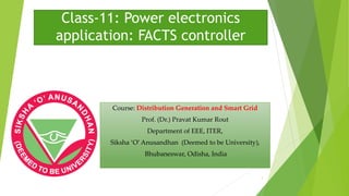 Class-11: Power electronics
application: FACTS controller
Course: Distribution Generation and Smart Grid
Prof. (Dr.) Pravat Kumar Rout
Department of EEE, ITER,
Siksha ‘O’Anusandhan (Deemed to be University),
Bhubaneswar, Odisha, India
1
 