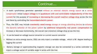 Continue….
 A static synchronous generator operated without an external electric energy source as a series
compensator whose output voltage is in quadrature with and controllable independently of the line
current for the purpose of increasing or decreasing the overall reactive voltage drop across the line
and there by controlling the transmitted electric power.
 Thus, the SSSC may include transiently rated energy storage or energy absorbing devices to enhance
the dynamic behavior of the power system by additional temporarily real power compensation to
increase or decrease momentarily, the overall real (resistive) voltage drop across the line.
 It can be based on voltage source converter or current source converter
 Without an extra energy source, SSSC can only inject a variable voltage, which is 90 degree leading or
lagging the current
 Battery storage or superconducting magnetic storage can also be connected to a series controller to
inject a voltage vector of variable angle in series with the line.
11
 