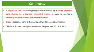 Continue...
 A capacitive reactance compensator which consists of a series capacitor
bank shunted by a thyristor controlled reactor in order to provide a
smoothly variable series capacitive reactance.
 A series capacitor bank is shunted by a thyristor-controlled reactor.
 The TCSC is based on thyristors without the gate turn off capability.
13
 