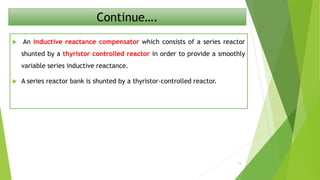Continue….
 An inductive reactance compensator which consists of a series reactor
shunted by a thyristor controlled reactor in order to provide a smoothly
variable series inductive reactance.
 A series reactor bank is shunted by a thyristor-controlled reactor.
15
 