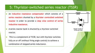 5: Thyristor-switched series reactor (TSSR)
 An inductive reactance compensator which consists of a
series reactors shunted by a thyristor controlled switched
reactor in order to provide a step wise control of series
inductive reactance.
 A series reactor bank is shunted by a thyristor-switched
reactor.
 This is a complement of TCSR, but with thyristor switches
fully on or off (without firing angle control) to achieve a
combination of stepped series inductance.
17
 