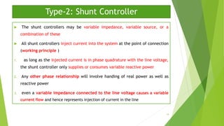 Type-2: Shunt Controller
 The shunt controllers may be variable impedance, variable source, or a
combination of these
 All shunt controllers inject current into the system at the point of connection
(working principle )
1. as long as the injected current is in phase quadrature with the line voltage,
the shunt controller only supplies or consumes variable reactive power
2. Any other phase relationship will involve handing of real power as well as
reactive power
3. even a variable impedance connected to the line voltage causes a variable
current flow and hence represents injection of current in the line
18
 