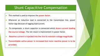 Shunt Capacitive Compensation
 This method is used to improve the power factor.
 Whenever an inductive load is connected to the transmission line, power
factor lags because of lagging load current.
 To compensate, a shunt capacitor is connected which draws current leading
the source voltage. The net result is improvement in power factor.
 Reactive current is injected into the line to maintain voltage magnitude.
 Transmittable active power is increased but more reactive power is to be
provided.
19
 