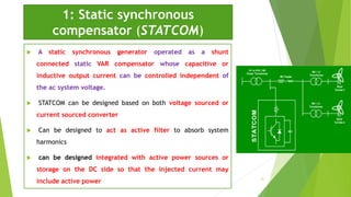 1: Static synchronous
compensator (STATCOM)
 A static synchronous generator operated as a shunt
connected static VAR compensator whose capacitive or
inductive output current can be controlled independent of
the ac system voltage.
 STATCOM can be designed based on both voltage sourced or
current sourced converter
 Can be designed to act as active filter to absorb system
harmonics
 can be designed integrated with active power sources or
storage on the DC side so that the injected current may
include active power 21
 