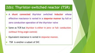 2(b): Thyristor-switched reactor (TSR)
 A shunt connected thyristor switched inductor whose
effective reactance is varied in a stepwise manner by full or
zero conduction operation of the thyristor valve
 Same as TCR but thyristor is either in zero- or full- conduction.
(without firing angle control)
 Equivalent reactance is varied in stepwise manner.
 TSR is another a subset of SVC
25
 
