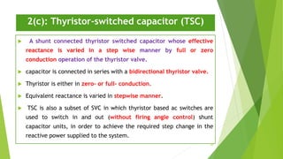 2(c): Thyristor-switched capacitor (TSC)
 A shunt connected thyristor switched capacitor whose effective
reactance is varied in a step wise manner by full or zero
conduction operation of the thyristor valve.
 capacitor is connected in series with a bidirectional thyristor valve.
 Thyristor is either in zero- or full- conduction.
 Equivalent reactance is varied in stepwise manner.
 TSC is also a subset of SVC in which thyristor based ac switches are
used to switch in and out (without firing angle control) shunt
capacitor units, in order to achieve the required step change in the
reactive power supplied to the system.
26
 