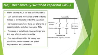 2(d): Mechanically-switched capacitor (MSC)
 In this scheme MSC’s are also used with TCR’s
 Uses conventional mechanical or SF6 switches
instead of thyristors to switch the capacitors .
 More economical when there are a large no of
capacitors to be switched than using TSCs
 The speed of switching is however longer and
this may affect transient stability
 This method is suitable for steady load
conditions , where the reactive power
requirements are predictable
27
 