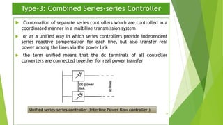 Type-3: Combined Series-series Controller
 Combination of separate series controllers which are controlled in a
coordinated manner in a multiline transmission system
 or as a unified way in which series controllers provide independent
series reactive compensation for each line, but also transfer real
power among the lines via the power link
 the term unified means that the dc terminals of all controller
converters are connected together for real power transfer
Unified series-series controller (Interline Power flow controller )
28
 