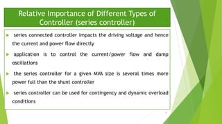 Relative Importance of Different Types of
Controller (series controller)
 series connected controller impacts the driving voltage and hence
the current and power flow directly
 application is to control the current/power flow and damp
oscillations
 the series controller for a given MVA size is several times more
power full than the shunt controller
 series controller can be used for contingency and dynamic overload
conditions
32
 