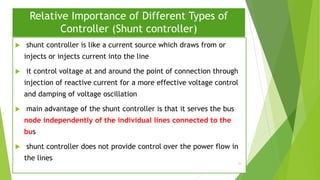 Relative Importance of Different Types of
Controller (Shunt controller)
 shunt controller is like a current source which draws from or
injects or injects current into the line
 it control voltage at and around the point of connection through
injection of reactive current for a more effective voltage control
and damping of voltage oscillation
 main advantage of the shunt controller is that it serves the bus
node independently of the individual lines connected to the
bus
 shunt controller does not provide control over the power flow in
the lines
33
 