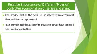  Can provide best of the both i.e. an effective power/current
flow and line voltage control
 can provide additional benefits (reactive power flow control )
with unified controllers
Relative Importance of Different Types of
Controller (Combination of series and shunt
controller)
34
 