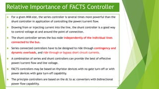 Relative Importance of FACTS Controller
 For a given MVA size, the series controller is several times more powerful than the
shunt controller in application of controlling the power/current flow.
 Drawing from or injecting current into the line, the shunt controller is a good way
to control voltage at and around the point of connection.
 The shunt controller serves the bus node independently of the individual lines
connected to the bus.
 Series connected controllers have to be designed to ride through contingency and
dynamic overloads, and ride through or bypass short circuit currents.
 A combination of series and shunt controllers can provide the best of effective
power/current flow and line voltage.
 FACTS controllers may be based on thyristor devices with no gate turn-off or with
power devices with gate turn-off capability.
 The principle controllers are based on the dc to ac converters with bidirectional
power flow capability.
37
 