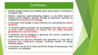 Continue…
 Energy storage systems are needed when active power is involved in
the power flow.
 Battery, capacitor, superconducting magnet, or any other source of
energy can be added in parallel through an electronic interface to
replenish the converter’s dc storage.
 A controller with storage is more effective for controlling the system
dynamics.
 A converter-based controller can be designed with high pulse order
or pulse width modulation to reduce the low order harmonic
generation to a very low level.
 A converter can be designed to generate the correct waveform in
order to act as an active filter.
 A converter can also be controlled and operated in a way that it
balances the unbalanced voltages, involving transfer of energy
between phases.
 A converter can do all of these beneficial things simultaneously I the
converter is so designed.
38
 