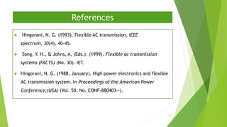 References
 Hingorani, N. G. (1993). Flexible AC transmission. IEEE
spectrum, 30(4), 40-45.
 Song, Y. H., & Johns, A. (Eds.). (1999). Flexible ac transmission
systems (FACTS) (No. 30). IET.
 Hingorani, N. G. (1988, January). High power electronics and flexible
AC transmission system. In Proceedings of the American Power
Conference;(USA) (Vol. 50, No. CONF-880403--).
39
 