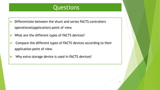 Questions
 Differentiate between the shunt and series FACTS controllers
operational(application) point of view.
 What are the different types of FACTS devices?
 Compare the different types of FACTS devices according to their
application point of view.
 Why extra storage device is used in FACTS devices?
40
 