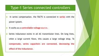 Type-1 Series connected controllers
 In series compensation, the FACTS is connected in series with the
power system.
 It works as a controllable voltage source.
 Series inductance exists in all AC transmission lines. On long lines,
when a large current flows, this causes a large voltage drop. To
compensate, series capacitors are connected, decreasing the
effect of the inductance.
7
 