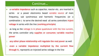 Continue…
 a variable impedance such as capacitor, reactor etc. are inserted in
series or a power electronics based variable source of main
frequency, sub synchronous and harmonic frequencies (or a
combination ) to serve the desired need all series controllers inject
voltage in series with the line (working principle)
1. as long as the voltage is in phase quadrature with the line current,
the series controller only supplies or consumes variable reactive
power
2. any other phase relationship will regulate the real power as well
3. even a variable impedance multiplied by the current flow
through it, represents an injected series voltage in the line 8
 