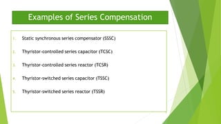 Examples of Series Compensation
1. Static synchronous series compensator (SSSC)
2. Thyristor-controlled series capacitor (TCSC)
3. Thyristor-controlled series reactor (TCSR)
4. Thyristor-switched series capacitor (TSSC)
5. Thyristor-switched series reactor (TSSR)
9
 