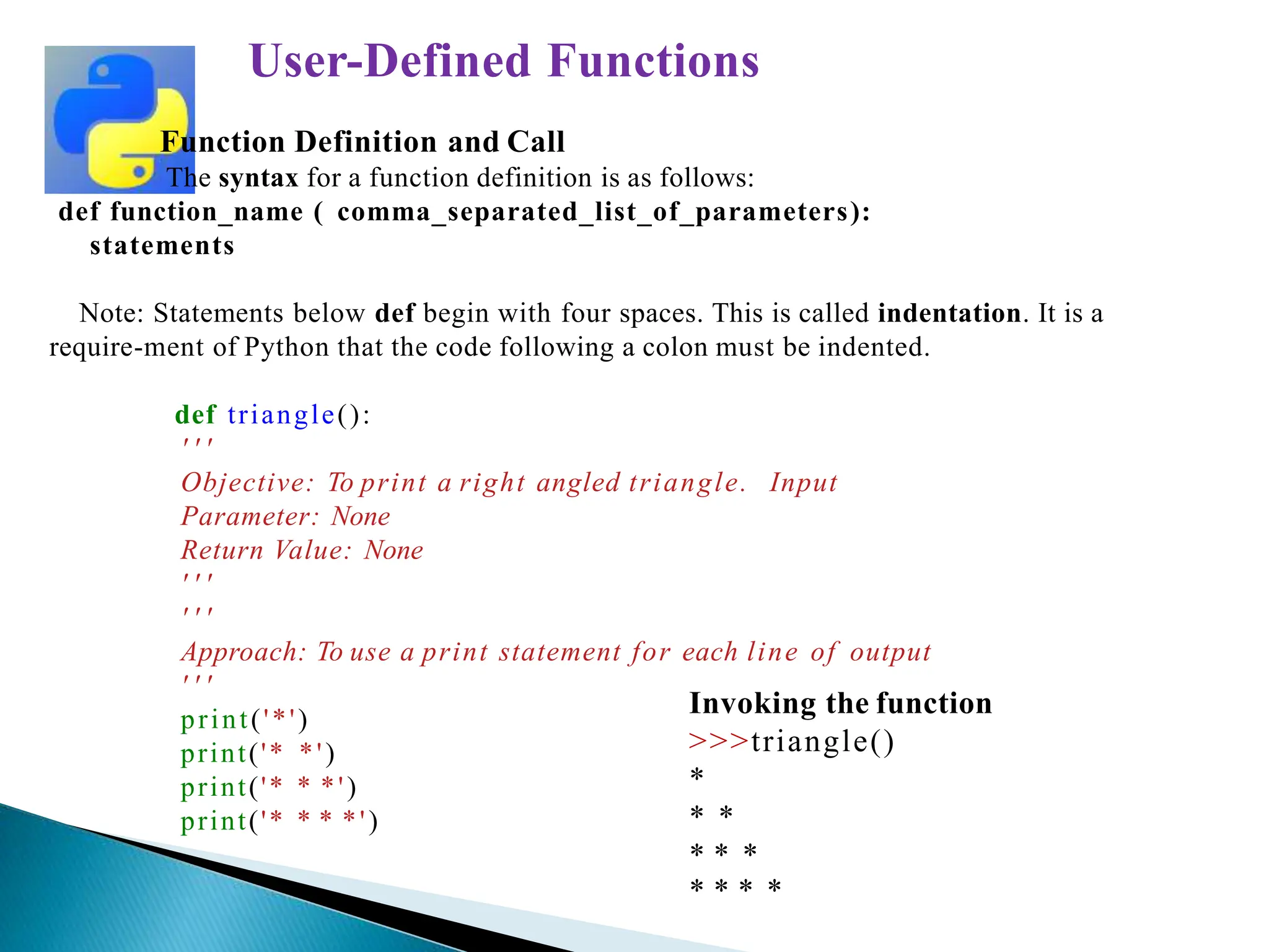 Function Definition and Call
The syntax for a function definition is as follows:
def function_name ( comma_separated_list_of_parameters):
statements
Note: Statements below def begin with four spaces. This is called indentation. It is a
require-ment of Python that the code following a colon must be indented.
def triangle():
' ' '
Objective: To print a right angled triangle. Input
Parameter: None
Return Value: None
' ' '
' ' '
Approach: To use a print statement for each line of output
' ' '
print('*')
print('* *')
print('* * *')
print('* * * *')
User-Defined Functions
Invoking the function
>>>triangle()
*
* *
* * *
* * * *
 