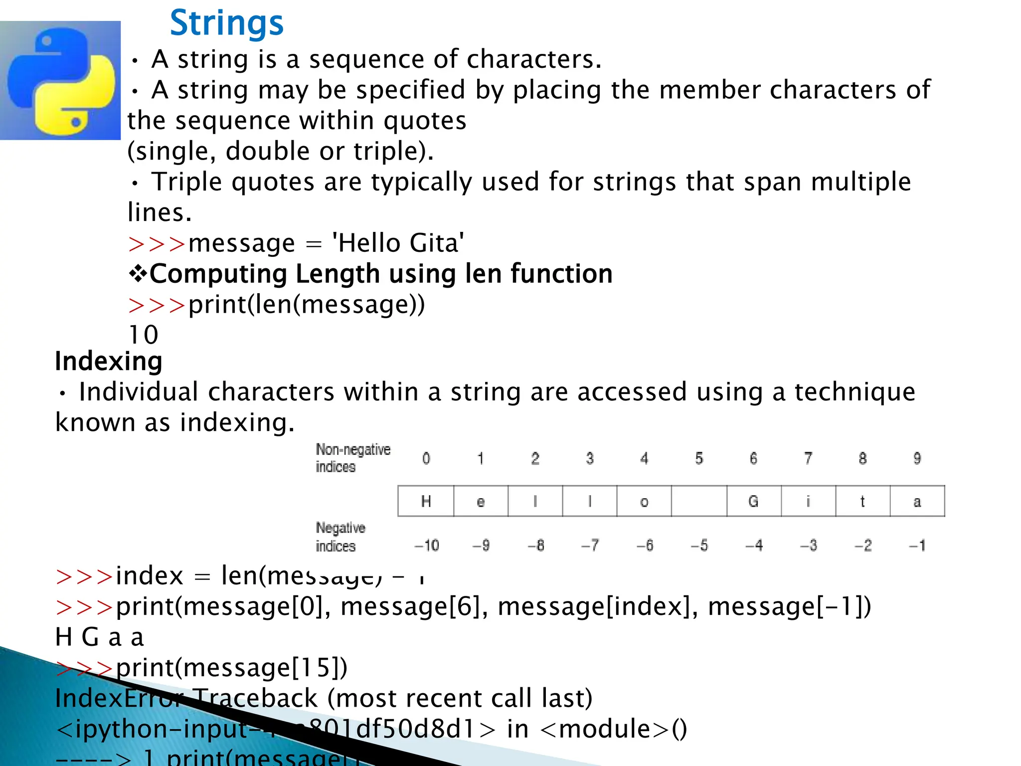 Strings
• A string is a sequence of characters.
• A string may be specified by placing the member characters of
the sequence within quotes
(single, double or triple).
• Triple quotes are typically used for strings that span multiple
lines.
>>>message = 'Hello Gita'
Computing Length using len function
>>>print(len(message))
10
Indexing
• Individual characters within a string are accessed using a technique
known as indexing.
>>>index = len(message) - 1
>>>print(message[0], message[6], message[index], message[-1])
H G a a
>>>print(message[15])
IndexError Traceback (most recent call last)
<ipython-input-4-a801df50d8d1> in <module>()
 