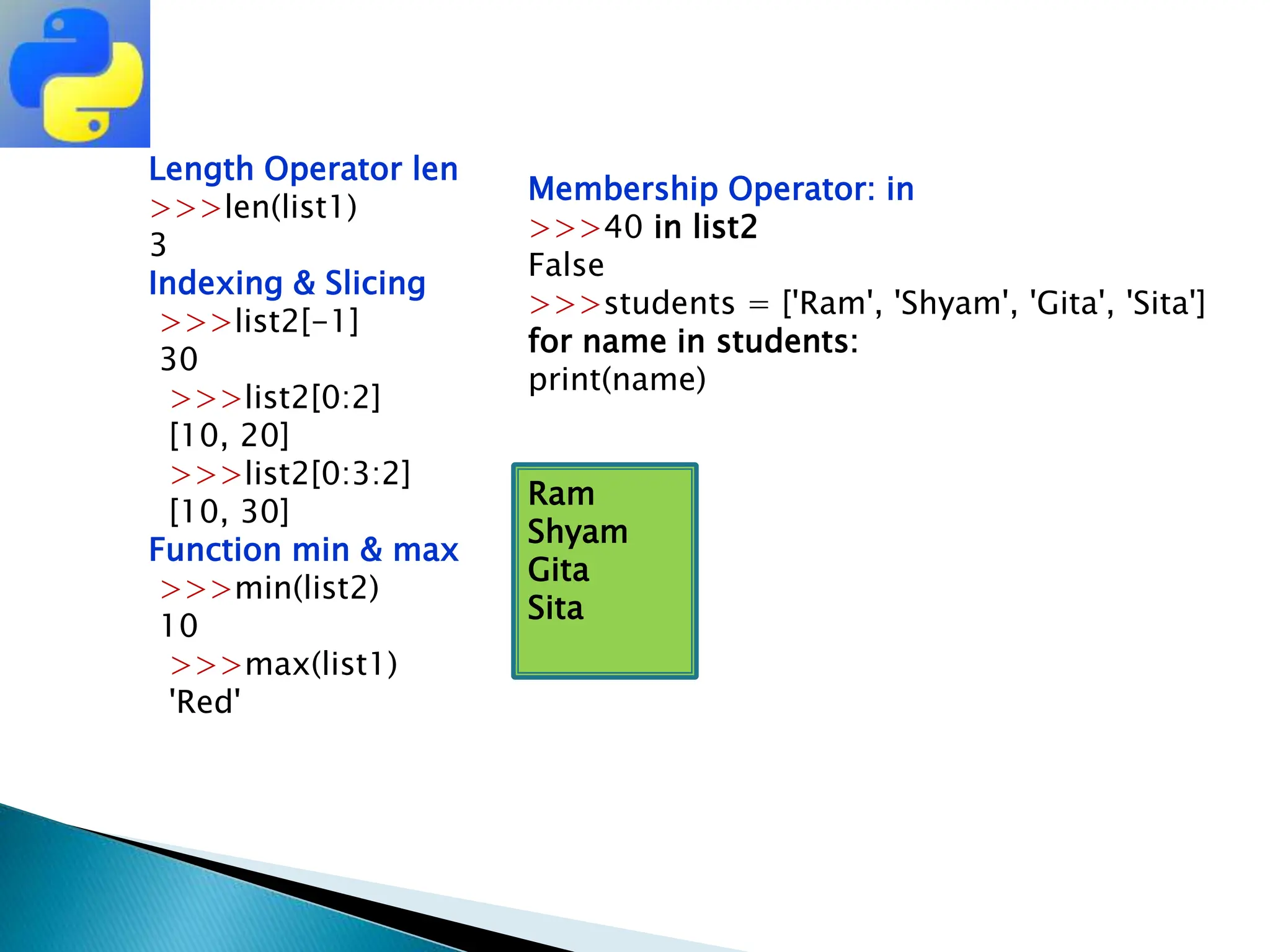 Length Operator len
>>>len(list1)
3
Indexing & Slicing
>>>list2[-1]
30
>>>list2[0:2]
[10, 20]
>>>list2[0:3:2]
[10, 30]
Function min & max
>>>min(list2)
10
>>>max(list1)
'Red'
Membership Operator: in
>>>40 in list2
False
>>>students = ['Ram', 'Shyam', 'Gita', 'Sita']
for name in students:
print(name)
Ram
Shyam
Gita
Sita
 