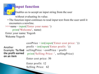input function
• Enables us to accept an input string from the user
without evaluating its value.
• The function input continues to read input text from the user until it
encounters a newline.
>>>name = input('Enter your name: ')
print('Welcome', name)
Enter your name: Yogesh
Welcome Yogesh
costPrice = int(input('Enter cost price: '))
profit = int(input('Enter profit: '))
sellingPrice = costPrice + profit
print('Selling Price: ' , sellingPrice)
Enter cost price: 50
Enter profit: 12
Selling Price: 62
Another
Example: To find
the profit earned
on an item
 