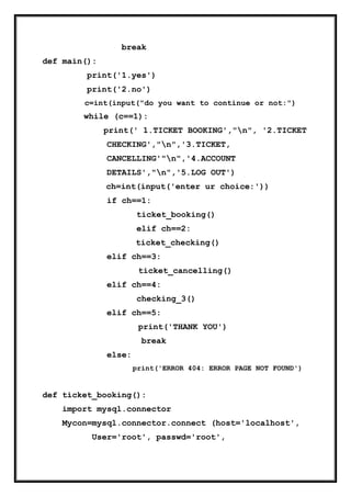 break
def main():
print('1.yes')
print('2.no')
c=int(input("do you want to continue or not:")
while (c==1):
print(' 1.TICKET BOOKING',"n", '2.TICKET
CHECKING',"n",'3.TICKET,
CANCELLING'"n",'4.ACCOUNT
DETAILS',"n",'5.LOG OUT')
ch=int(input('enter ur choice:'))
if ch==1:
ticket_booking()
elif ch==2:
ticket_checking()
elif ch==3:
ticket_cancelling()
elif ch==4:
checking_3()
elif ch==5:
print('THANK YOU')
break
else:
print('ERROR 404: ERROR PAGE NOT FOUND')
def ticket_booking():
import mysql.connector
Mycon=mysql.connector.connect (host='localhost',
User='root', passwd='root',
 