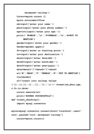 database='railway')
Cursor=mycon.cursor ()
mycon.autocommit=True
nm=input('enter your name:')
phno=input('enter your phone number:')
age=int(input('enter your age:'))
print(' M=MALE','n','F=FEMALE','n','N=NOT TO
MENTION')
gender=input('enter your gender:')
Gender=gender.upper()
fr=input('enter ur starting point:')
to=input('enter your destination:')
date1=input('enter date(dd):')
date2=input('enter month(mm):')
date3=input('enter year(yyyy):')
date=date1+"/"+date2+"/"+date3
a={'M':'MALE','F':'FEMALE','N':'NOT TO MENTION'}
v=a[Gender]
s1="insert into railway values
('{}',{},{},'{}','{}','{}','{}')".format(nm,phno,age,
v,fr,to,date)
cursor.execute(s1)
print('BOOKED SUCCESSFULLY')
def ticket_checking():
import mysql.connector
mycon=mysql.connector.connect(host='localhost',user='
root',passwd='root',database='railway')
cursor=mycon.cursor()
 