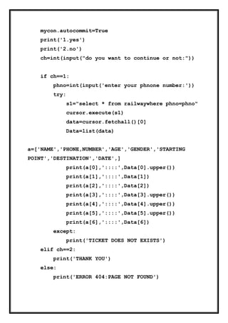 mycon.autocommit=True
print('1.yes')
print('2.no')
ch=int(input("do you want to continue or not:"))
if ch==1:
phno=int(input('enter your phnone number:'))
try:
s1="select * from railwaywhere phno=phno"
cursor.execute(s1)
data=cursor.fetchall()[0]
Data=list(data)
a=['NAME','PHONE,NUMBER','AGE','GENDER','STARTING
POINT','DESTINATION','DATE',]
print(a[0],'::::',Data[0].upper())
print(a[1],'::::',Data[1])
print(a[2],'::::',Data[2])
print(a[3],'::::',Data[3].upper())
print(a[4],'::::',Data[4].upper())
print(a[5],'::::',Data[5].upper())
print(a[6],'::::',Data[6])
except:
print('TICKET DOES NOT EXISTS')
elif ch==2:
print('THANK YOU')
else:
print('ERROR 404:PAGE NOT FOUND')
 