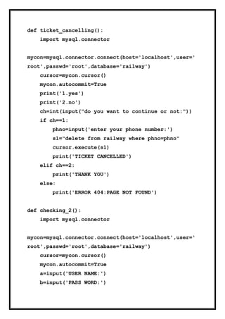 def ticket_cancelling():
import mysql.connector
mycon=mysql.connector.connect(host='localhost',user='
root',passwd='root',database='railway')
cursor=mycon.cursor()
mycon.autocommit=True
print('1.yes')
print('2.no')
ch=int(input("do you want to continue or not:"))
if ch==1:
phno=input('enter your phone number:')
s1="delete from railway where phno=phno"
cursor.execute(s1)
print('TICKET CANCELLED')
elif ch==2:
print('THANK YOU')
else:
print('ERROR 404:PAGE NOT FOUND')
def checking_2():
import mysql.connector
mycon=mysql.connector.connect(host='localhost',user='
root',passwd='root',database='railway')
cursor=mycon.cursor()
mycon.autocommit=True
a=input('USER NAME:')
b=input('PASS WORD:')
 
