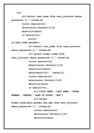 try:
s1="select user_name from user_accounts where
password='{}'".format(b)
cursor.execute(s1)
data=cursor.fetchall()[0]
data=list(data)
if data[0]==a:
print('
IS THIS YOUR ACCOUNT')
s1="select user_name from user_accounts
where password='{}'".format(b)
c1="select fname,lname from
user_accounts where password='{}'".format(b)
cursor.execute(c1)
data1=cursor.fetchall()[0]
data1=list(data1)
data1=data1[0]+' '+data1[1]
cursor.execute(s1)
data=cursor.fetchall()[0]
data=list(data)
if data[0]==a:
x=['FIRST NAME','LAST NAME','PHONE
NUMBER','GENDER','DATE OF BIRTH','AGE']
s1="select
fname,lname,phno,gender,dob,age from user_accounts
where password='{}'".format(b)
cursor.execute(s1)
data=cursor.fetchall()[0]
data=list(data)
 