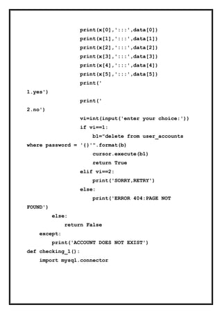 print(x[0],':::',data[0])
print(x[1],':::',data[1])
print(x[2],':::',data[2])
print(x[3],':::',data[3])
print(x[4],':::',data[4])
print(x[5],':::',data[5])
print('
1.yes')
print('
2.no')
vi=int(input('enter your choice:'))
if vi==1:
b1="delete from user_accounts
where password = '{}'".format(b)
cursor.execute(b1)
return True
elif vi==2:
print('SORRY,RETRY')
else:
print('ERROR 404:PAGE NOT
FOUND')
else:
return False
except:
print('ACCOUNT DOES NOT EXIST')
def checking_1():
import mysql.connector
 
