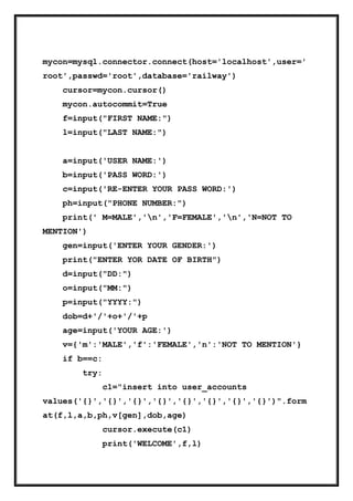 mycon=mysql.connector.connect(host='localhost',user='
root',passwd='root',database='railway')
cursor=mycon.cursor()
mycon.autocommit=True
f=input("FIRST NAME:")
l=input("LAST NAME:")
a=input('USER NAME:')
b=input('PASS WORD:')
c=input('RE-ENTER YOUR PASS WORD:')
ph=input("PHONE NUMBER:")
print(' M=MALE','n','F=FEMALE','n','N=NOT TO
MENTION')
gen=input('ENTER YOUR GENDER:')
print("ENTER YOR DATE OF BIRTH")
d=input("DD:")
o=input("MM:")
p=input("YYYY:")
dob=d+'/'+o+'/'+p
age=input('YOUR AGE:')
v={'m':'MALE','f':'FEMALE','n':'NOT TO MENTION'}
if b==c:
try:
c1="insert into user_accounts
values('{}','{}','{}','{}','{}','{}','{}','{}')".form
at(f,l,a,b,ph,v[gen],dob,age)
cursor.execute(c1)
print('WELCOME',f,l)
 