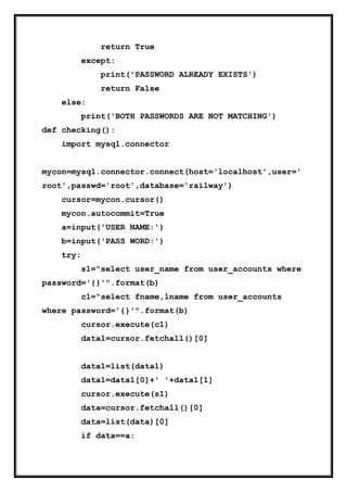 return True
except:
print('PASSWORD ALREADY EXISTS')
return False
else:
print('BOTH PASSWORDS ARE NOT MATCHING')
def checking():
import mysql.connector
mycon=mysql.connector.connect(host='localhost',user='
root',passwd='root',database='railway')
cursor=mycon.cursor()
mycon.autocommit=True
a=input('USER NAME:')
b=input('PASS WORD:')
try:
s1="select user_name from user_accounts where
password='{}'".format(b)
c1="select fname,lname from user_accounts
where password='{}'".format(b)
cursor.execute(c1)
data1=cursor.fetchall()[0]
data1=list(data1)
data1=data1[0]+' '+data1[1]
cursor.execute(s1)
data=cursor.fetchall()[0]
data=list(data)[0]
if data==a:
 