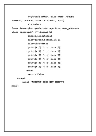 x=['FIRST NAME','LAST NAME','PHONE
NUMBER','GENDER','DATE OF BIRTH','AGE']
s1="select
fname,lname,phno,gender,dob,age from user_accounts
where password='{}'".format(b)
cursor.execute(s1)
data=cursor.fetchall()[0]
data=list(data)
print(x[0],':::',data[0])
print(x[1],':::',data[1])
print(x[2],':::',data[2])
print(x[3],':::',data[3])
print(x[4],':::',data[4])
print(x[5],':::',data[5])
else:
return False
except:
print('ACCOUNT DOES NOT EXIST')
menu()
 