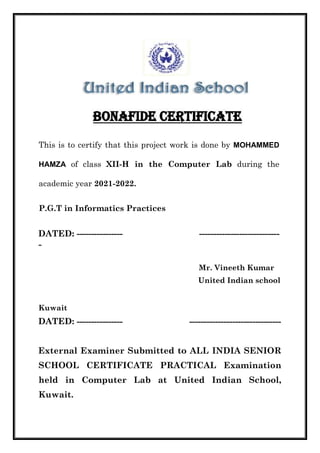 This is to certify that this project work is done by MOHAMMED
HAMZA of class XII-H in the Computer Lab during the
academic year 2021-2022.
P.G.T in Informatics Practices
DATED: ---------------- ----------------------------
-
Mr. Vineeth Kumar
United Indian school
Kuwait
DATED: ---------------- --------------------------------
External Examiner Submitted to ALL INDIA SENIOR
SCHOOL CERTIFICATE PRACTICAL Examination
held in Computer Lab at United Indian School,
Kuwait.
ALEN GEO
SANTHOSH
 