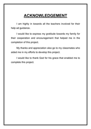 ACKNOWLEDGEMENT
I am highly in towards all the teachers involved for their
help ad guidance.
I would like to express my gratitude towards my family for
their cooperation and encouragement that helped me in the
completion of this project.
My thanks and appreciation also go to my classmates who
aided me in my efforts to develop this project.
I would like to thank God for his grace that enabled me to
complete this project.
 