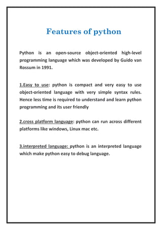 Python is an open-source object-oriented high-level
programming language which was developed by Guido van
Rossum in 1991.
1.Easy to use: python is compact and very easy to use
object-oriented language with very simple syntax rules.
Hence less time is required to understand and learn python
programming and its user friendly
2.cross platform language: python can run across different
platforms like windows, Linux mac etc.
3.interpreted language: python is an interpreted language
which make python easy to debug language.
Features of python
 