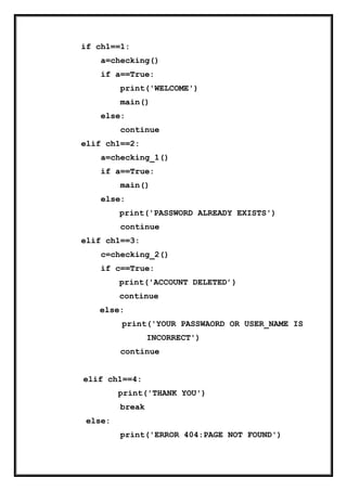 if ch1==1:
a=checking()
if a==True:
print('WELCOME')
main()
else:
continue
elif ch1==2:
a=checking_1()
if a==True:
main()
else:
print('PASSWORD ALREADY EXISTS')
continue
elif ch1==3:
c=checking_2()
if c==True:
print('ACCOUNT DELETED’)
continue
else:
print('YOUR PASSWAORD OR USER_NAME IS
INCORRECT')
continue
elif ch1==4:
print('THANK YOU')
break
else:
print('ERROR 404:PAGE NOT FOUND')
 