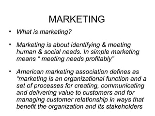 MARKETING
• What is marketing?

• Marketing is about identifying & meeting
  human & social needs. In simple marketing
  means “ meeting needs profitably”
• American marketing association defines as
  “marketing is an organizational function and a
  set of processes for creating, communicating
  and delivering value to customers and for
  managing customer relationship in ways that
  benefit the organization and its stakeholders
 
