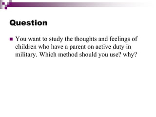 Question
 You want to study the thoughts and feelings of
children who have a parent on active duty in
military. Which method should you use? why?
 