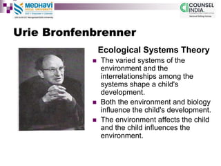 Urie Bronfenbrenner
Ecological Systems Theory
 The varied systems of the
environment and the
interrelationships among the
systems shape a child's
development.
 Both the environment and biology
influence the child's development.
 The environment affects the child
and the child influences the
environment.
 