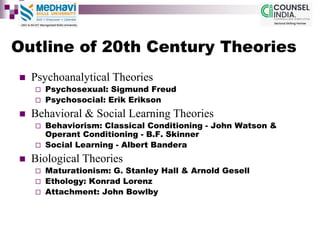 Outline of 20th Century Theories
 Psychoanalytical Theories
 Psychosexual: Sigmund Freud
 Psychosocial: Erik Erikson
 Behavioral & Social Learning Theories
 Behaviorism: Classical Conditioning - John Watson &
Operant Conditioning - B.F. Skinner
 Social Learning - Albert Bandera
 Biological Theories
 Maturationism: G. Stanley Hall & Arnold Gesell
 Ethology: Konrad Lorenz
 Attachment: John Bowlby
 