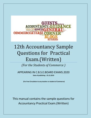 (For Free Circulation to any teacher or student of Commerce)
12th Accountancy Sample
Questions for Practical
Exam.(Written)
(For the Students of Commerce )
APPEARING IN C.B.S.E.BOARD EXAMS.2020
Date of publishing - 25.12.2019
This manual contains the sample questions for
Accountancy Practical Exam.(Written)
 
