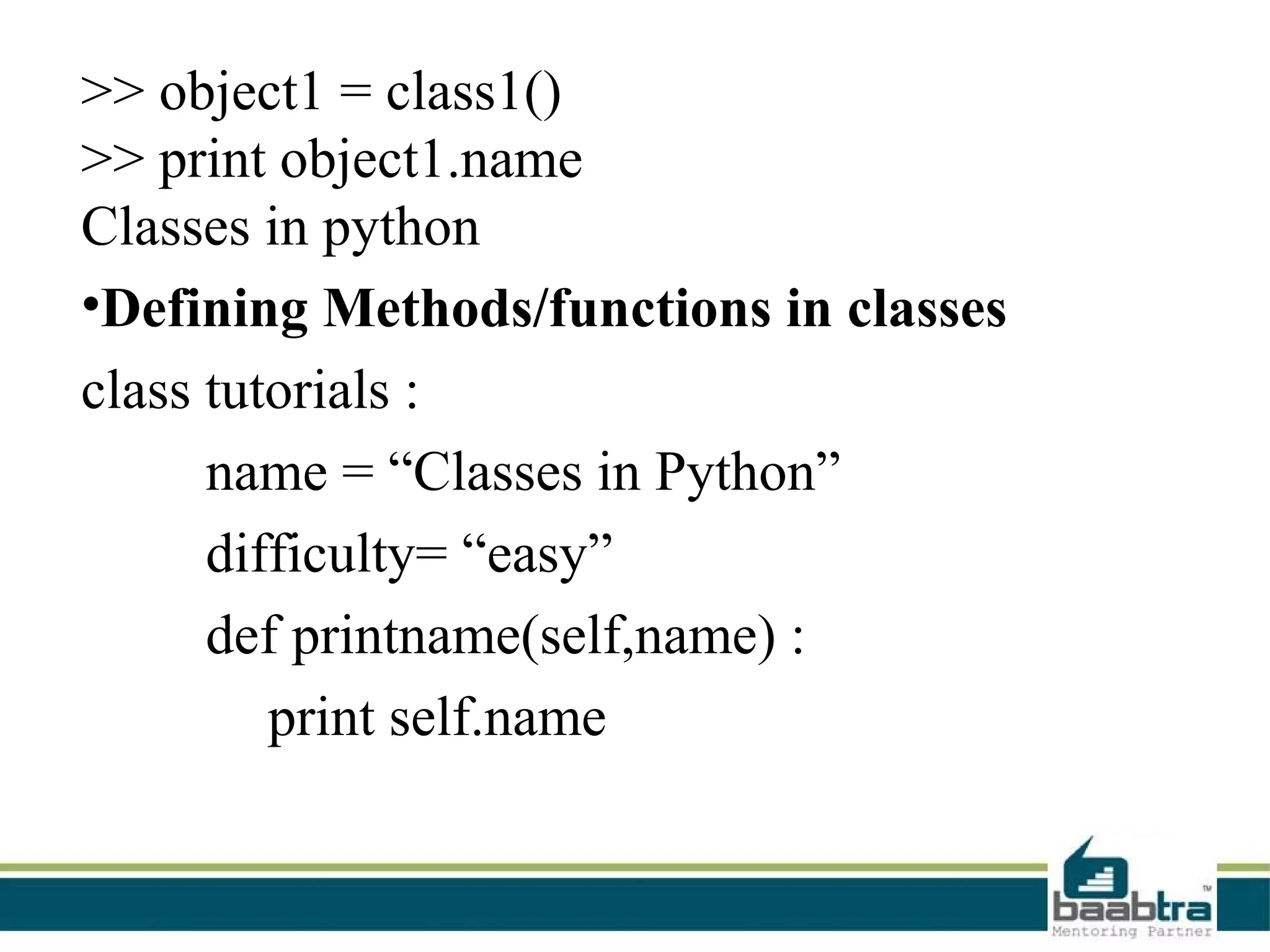 >> object1 = class1()
>> print object1.name
Classes in python
•Defining Methods/functions in classes
class tutorials :
      name = “Classes in Python”
      difficulty= “easy”
      def printname(self,name) :
         print self.name
 