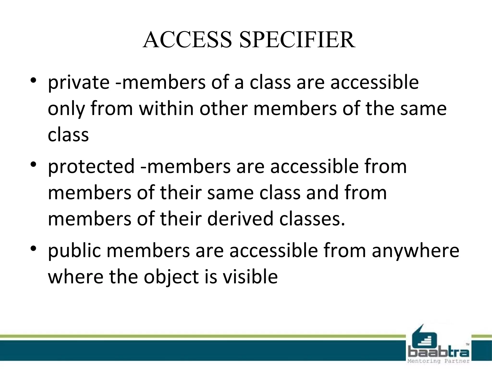  ACCESS SPECIFIER
• private -members of a class are accessible
  only from within other members of the same
  class
• protected -members are accessible from
  members of their same class and from
  members of their derived classes.
• public members are accessible from anywhere
  where the object is visible
 