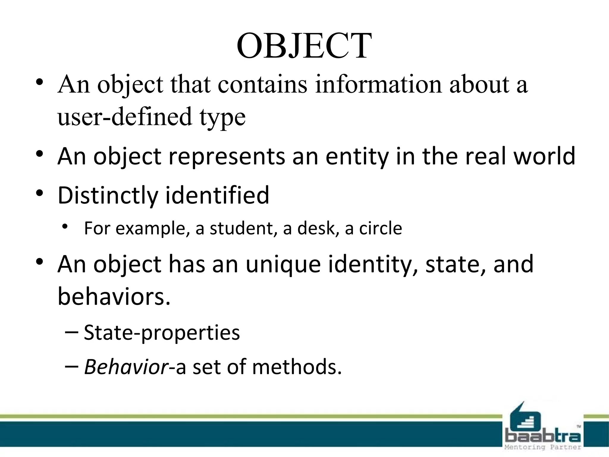 OBJECT
• An object that contains information about a
  user-defined type
• An object represents an entity in the real world
• Distinctly identified
  • For example, a student, a desk, a circle
• An object has an unique identity, state, and
  behaviors.
  – State-properties
  – Behavior-a set of methods.
 