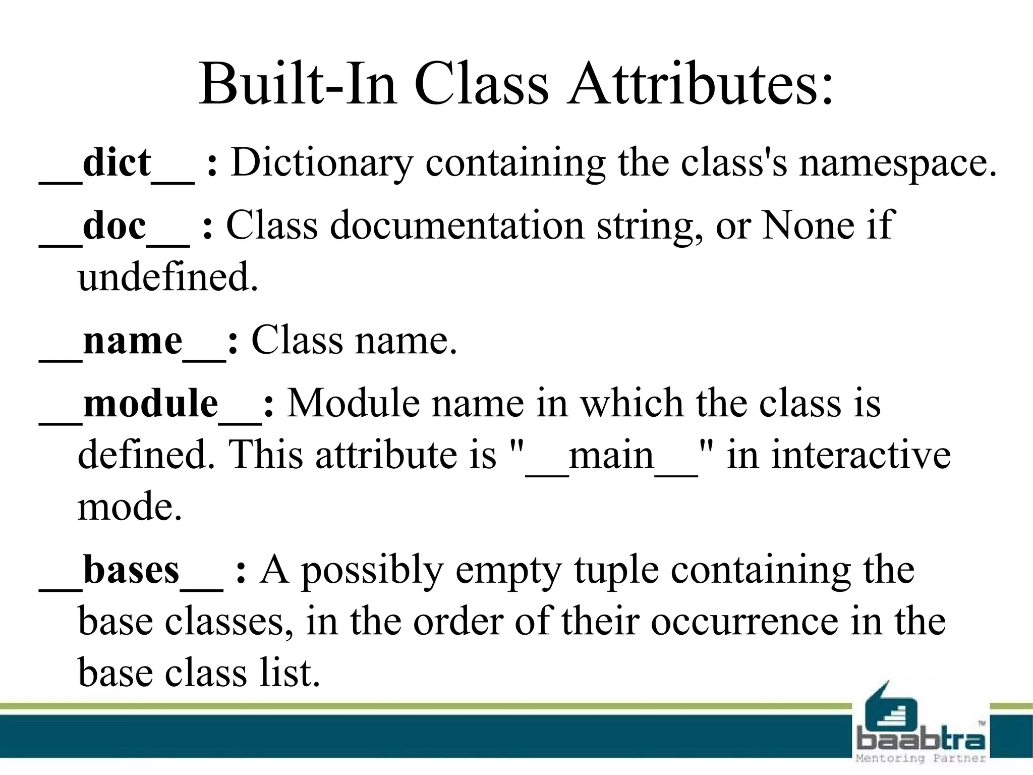 Built-In Class Attributes:
__dict__ : Dictionary containing the class's namespace.
__doc__ : Class documentation string, or None if
  undefined.
__name__: Class name.
__module__: Module name in which the class is
  defined. This attribute is "__main__" in interactive
  mode.
__bases__ : A possibly empty tuple containing the
  base classes, in the order of their occurrence in the
  base class list.
 